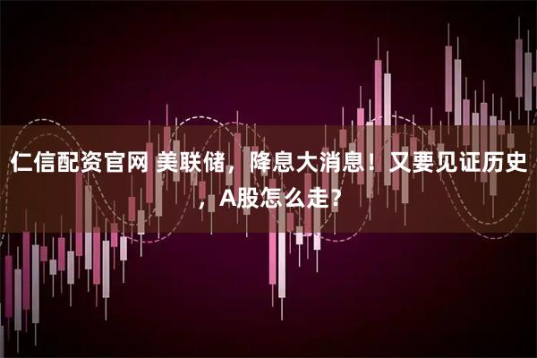 仁信配资官网 美联储，降息大消息！又要见证历史，A股怎么走？