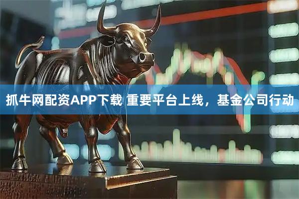 抓牛网配资APP下载 重要平台上线，基金公司行动