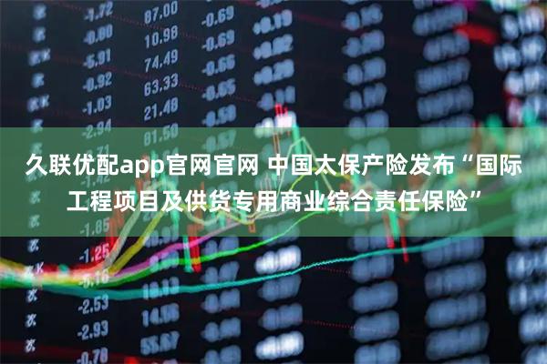 久联优配app官网官网 中国太保产险发布“国际工程项目及供货专用商业综合责任保险”