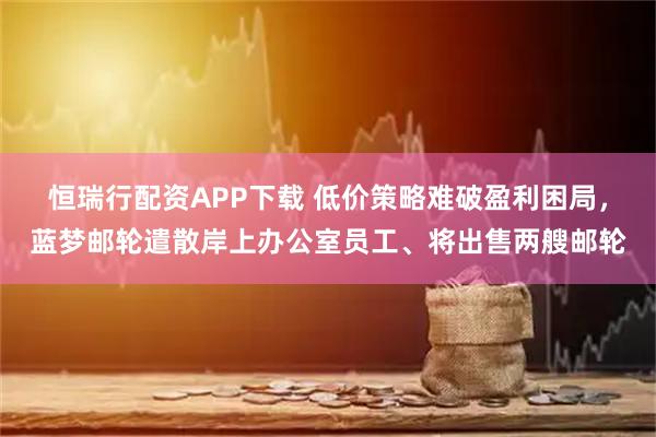 恒瑞行配资APP下载 低价策略难破盈利困局，蓝梦邮轮遣散岸上办公室员工、将出售两艘邮轮