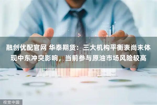 融创优配官网 华泰期货：三大机构平衡表尚未体现中东冲突影响，当前参与原油市场风险较高