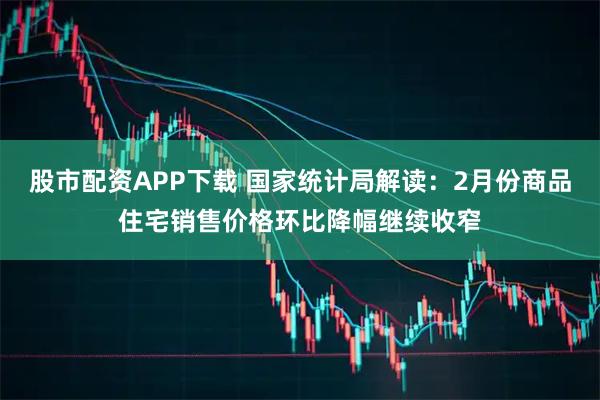 股市配资APP下载 国家统计局解读：2月份商品住宅销售价格环比降幅继续收窄