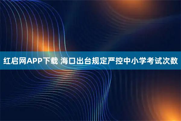 红启网APP下载 海口出台规定严控中小学考试次数