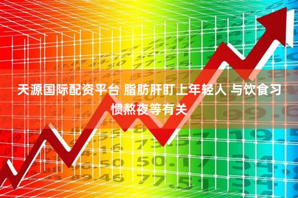 天源国际配资平台 脂肪肝盯上年轻人 与饮食习惯熬夜等有关