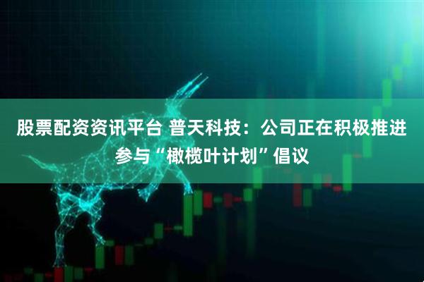 股票配资资讯平台 普天科技：公司正在积极推进参与“橄榄叶计划”倡议