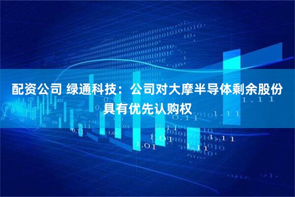 配资公司 绿通科技：公司对大摩半导体剩余股份具有优先认购权