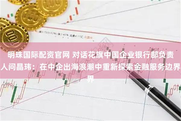 明珠国际配资官网 对话花旗中国企业银行部负责人问晶玮：在中企出海浪潮中重新探索金融服务边界