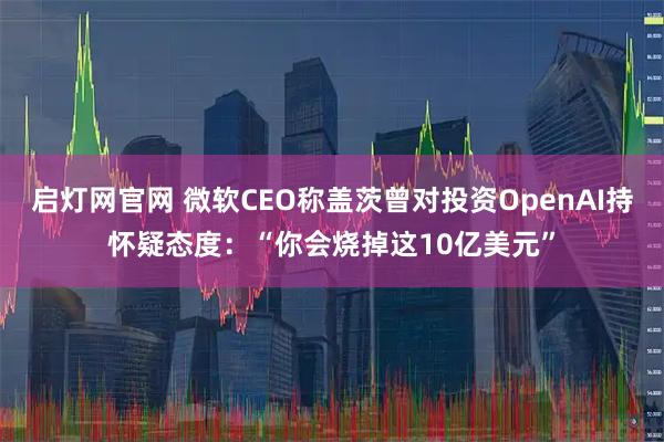 启灯网官网 微软CEO称盖茨曾对投资OpenAI持怀疑态度：“你会烧掉这10亿美元”