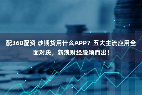 配360配资 炒期货用什么APP？五大主流应用全面对决，新浪财经脱颖而出！