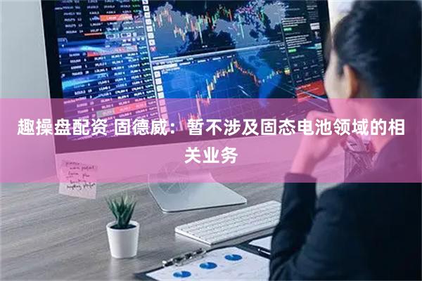 趣操盘配资 固德威：暂不涉及固态电池领域的相关业务