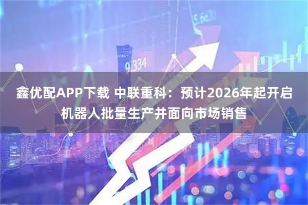 鑫优配APP下载 中联重科：预计2026年起开启机器人批量生产并面向市场销售