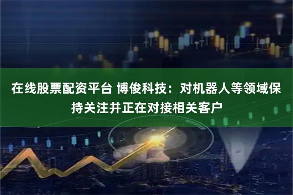 在线股票配资平台 博俊科技：对机器人等领域保持关注并正在对接相关客户