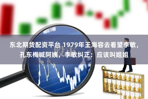东北期货配资平台 1979年王海容去看望李敏，孔东梅喊阿姨，李敏纠正：应该叫姐姐