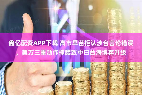 鑫亿配资APP下载 高市早苗拒认涉台言论错误，美方三重动作撑腰致中日台海博弈升级