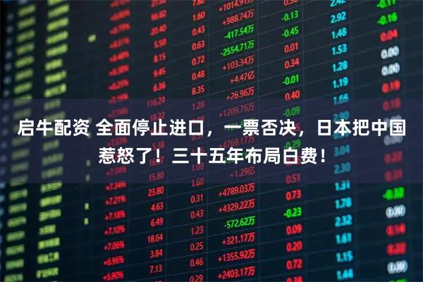 启牛配资 全面停止进口，一票否决，日本把中国惹怒了！三十五年布局白费！