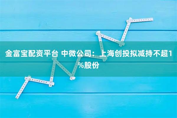 金富宝配资平台 中微公司：上海创投拟减持不超1%股份