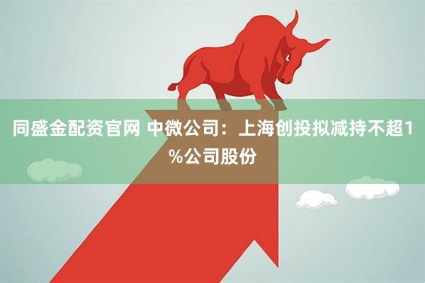 同盛金配资官网 中微公司：上海创投拟减持不超1%公司股份