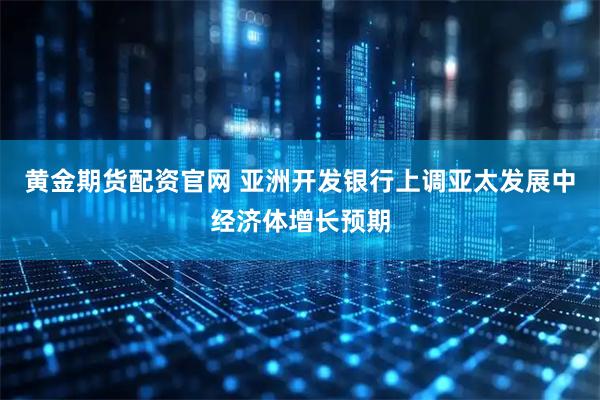 黄金期货配资官网 亚洲开发银行上调亚太发展中经济体增长预期