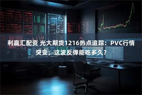 利赢汇配资 光大期货1216热点追踪：PVC行情突变，这波反弹能吃多久？