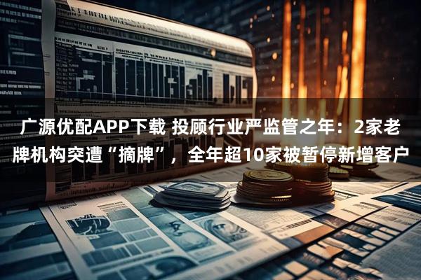 广源优配APP下载 投顾行业严监管之年：2家老牌机构突遭“摘牌”，全年超10家被暂停新增客户