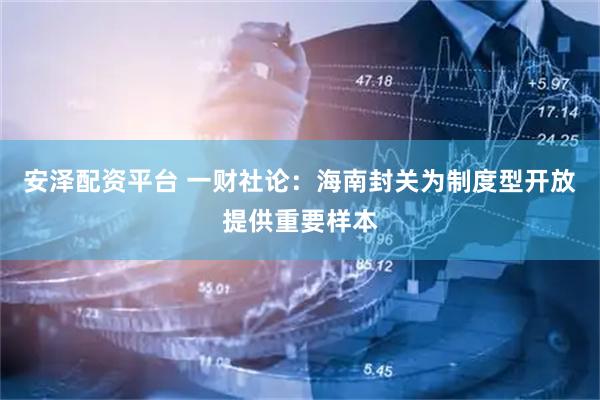 安泽配资平台 一财社论：海南封关为制度型开放提供重要样本