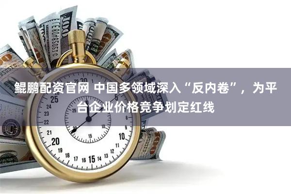 鲲鹏配资官网 中国多领域深入“反内卷”，为平台企业价格竞争划定红线