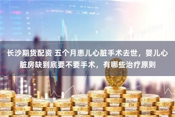 长沙期货配资 五个月患儿心脏手术去世，婴儿心脏房缺到底要不要手术，有哪些治疗原则