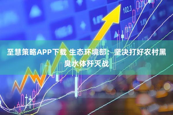 至慧策略APP下载 生态环境部：坚决打好农村黑臭水体歼灭战