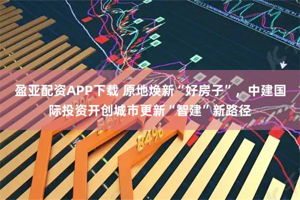 盈亚配资APP下载 原地焕新“好房子”，中建国际投资开创城市更新“智建”新路径