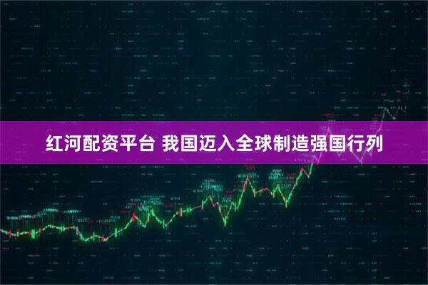 红河配资平台 我国迈入全球制造强国行列