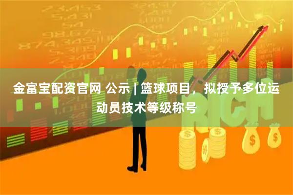 金富宝配资官网 公示 | 篮球项目，拟授予多位运动员技术等级称号