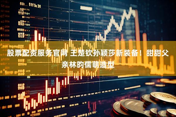 股票配资服务官网 王楚钦孙颖莎新装备！甜甜父亲林昀儒萌造型