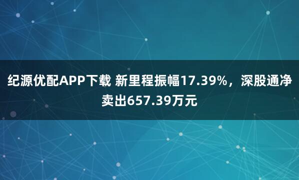 纪源优配APP下载 新里程振幅17.39%，深股通净卖出657.39万元