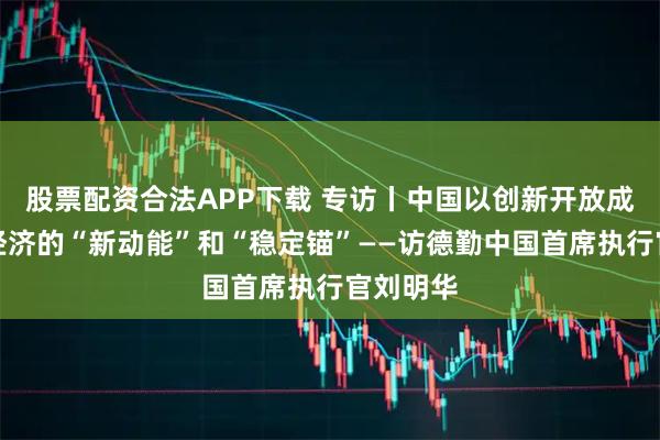 股票配资合法APP下载 专访丨中国以创新开放成为全球经济的“新动能”和“稳定锚”——访德勤中国首席执行官刘明华