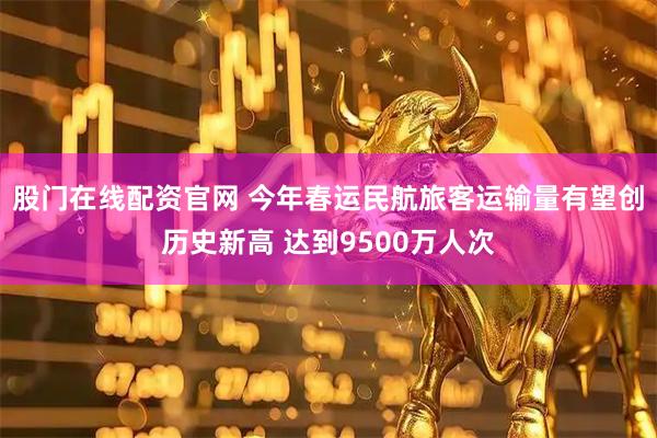 股门在线配资官网 今年春运民航旅客运输量有望创历史新高 达到9500万人次