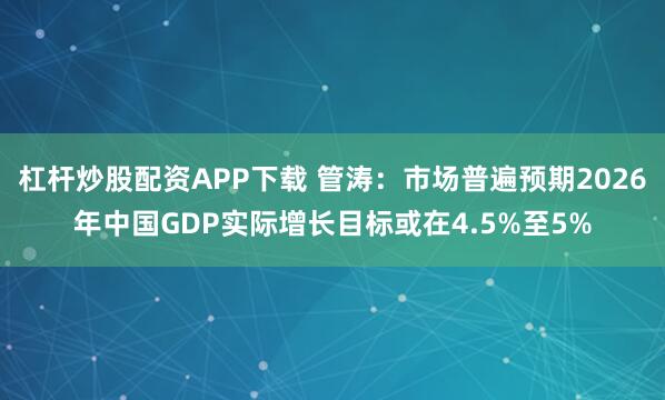 杠杆炒股配资APP下载 管涛：市场普遍预期2026年中国GDP实际增长目标或在4.5%至5%