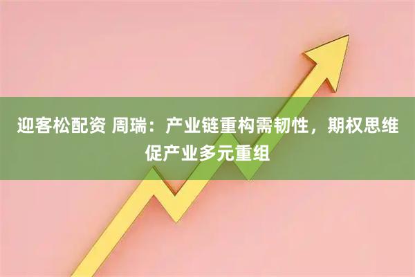 迎客松配资 周瑞：产业链重构需韧性，期权思维促产业多元重组
