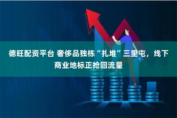 德旺配资平台 奢侈品独栋“扎堆”三里屯，线下商业地标正抢回流量