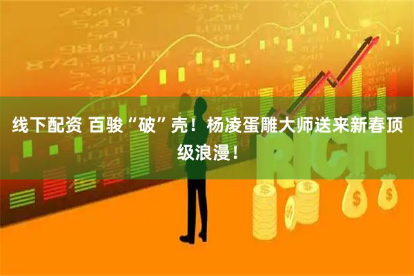 线下配资 百骏“破”壳！杨凌蛋雕大师送来新春顶级浪漫！