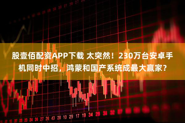 股壹佰配资APP下载 太突然！230万台安卓手机同时中招，鸿蒙和国产系统成最大赢家？