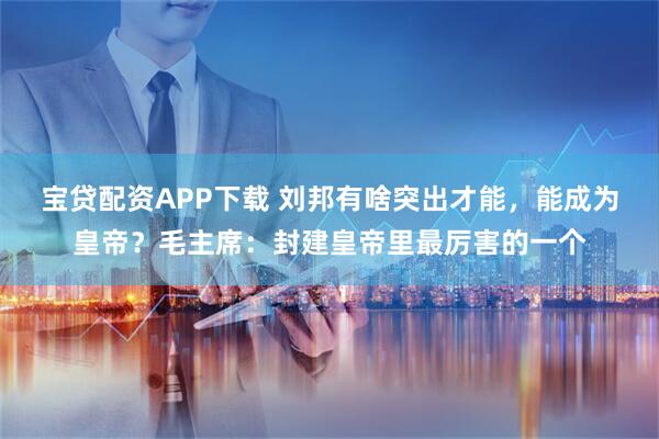 宝贷配资APP下载 刘邦有啥突出才能，能成为皇帝？毛主席：封建皇帝里最厉害的一个