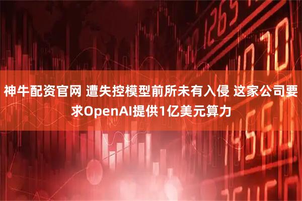 神牛配资官网 遭失控模型前所未有入侵 这家公司要求OpenAI提供1亿美元算力